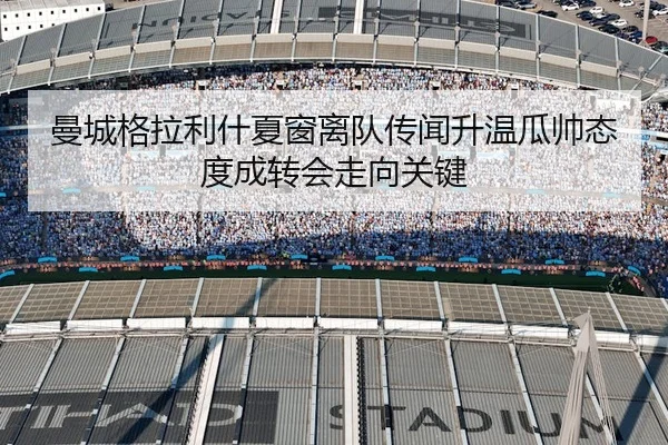 曼城格拉利什夏窗离队传闻升温瓜帅态度成转会走向关键