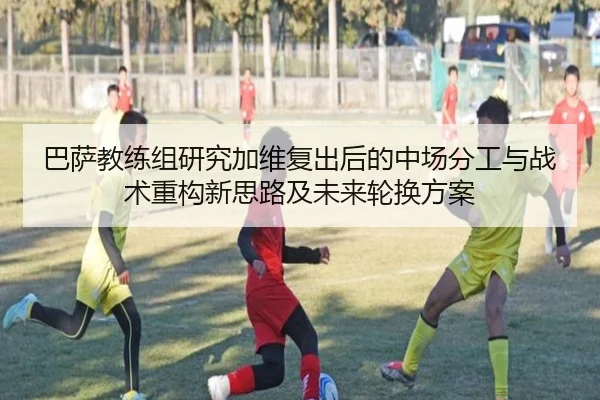 巴萨教练组研究加维复出后的中场分工与战术重构新思路及未来轮换方案