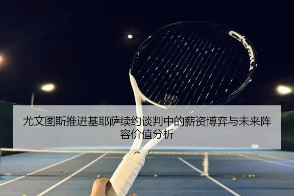 尤文图斯推进基耶萨续约谈判中的薪资博弈与未来阵容价值分析