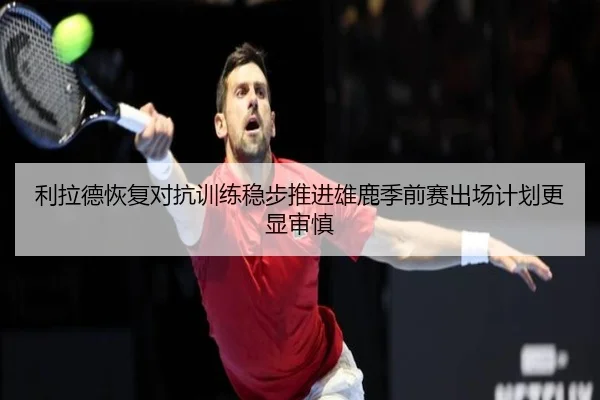利拉德恢复对抗训练稳步推进雄鹿季前赛出场计划更显审慎